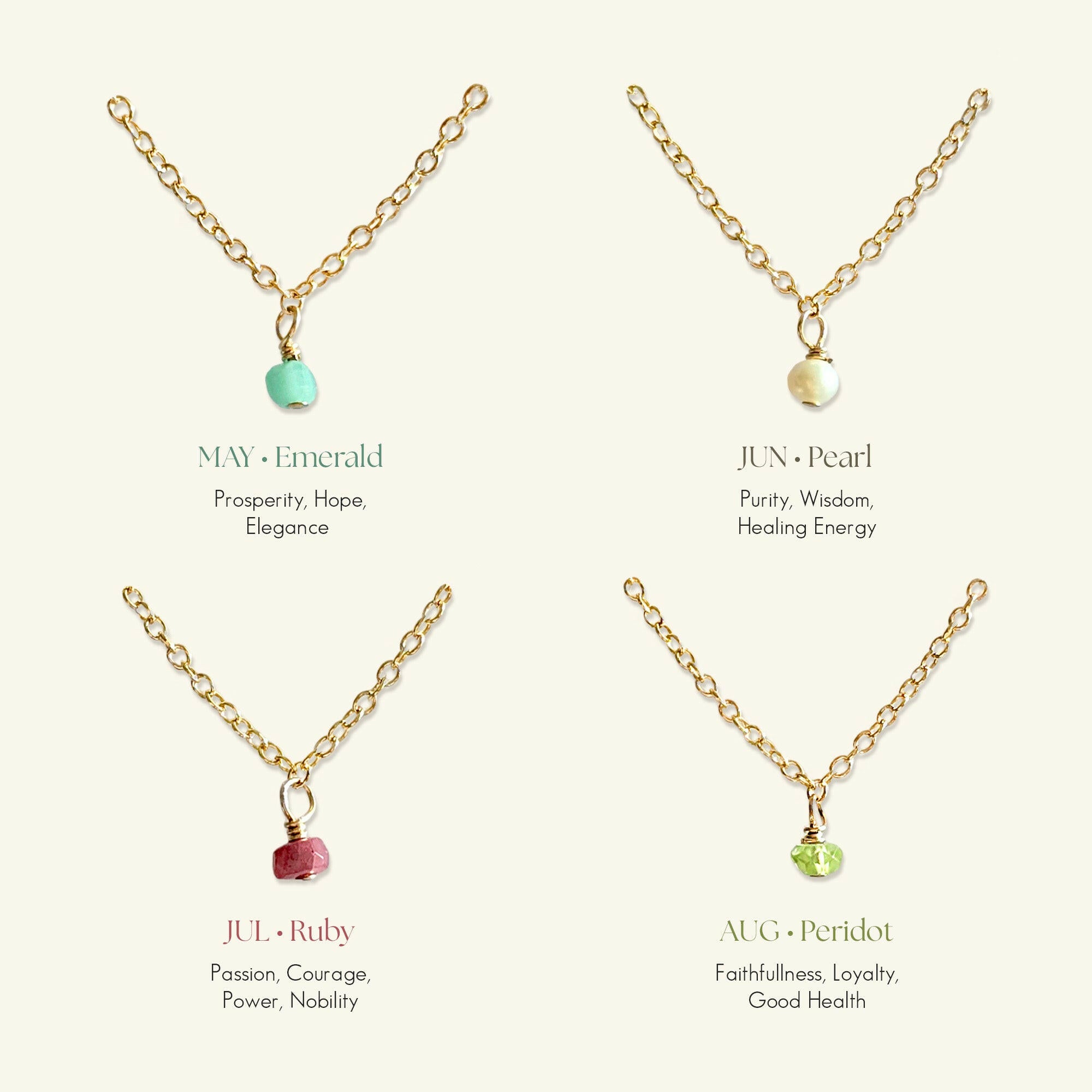 Gold filled birthstone necklaces for May to August:
MAY Emerald (Prosperity, Hope),
JUN Pearl (Purity, Wisdom, Healing),
JUL Ruby (Passion, Nobility),
AUG Peridot (Loyalty, Good Health)
