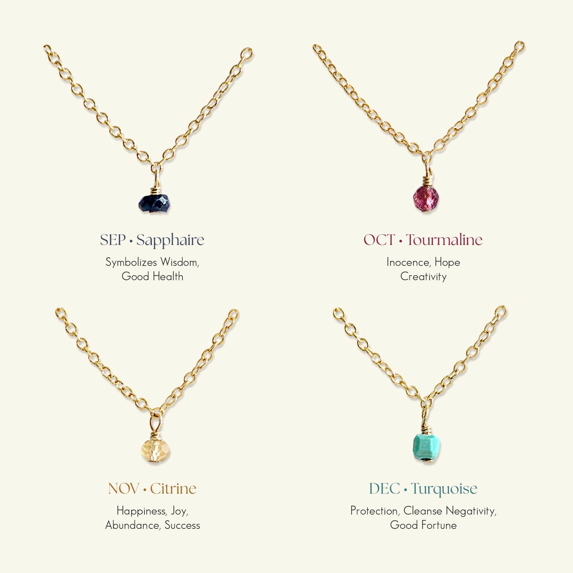 Gold filled birthstone necklaces for September to December:
SEP Sapphire (Wisdom, Good Health),
OCT Tourmaline (Innocence, Hope, Creativity),
NOV Citrine (Happiness, Success),
DEC Turquoise (Protection, Good Fortune)